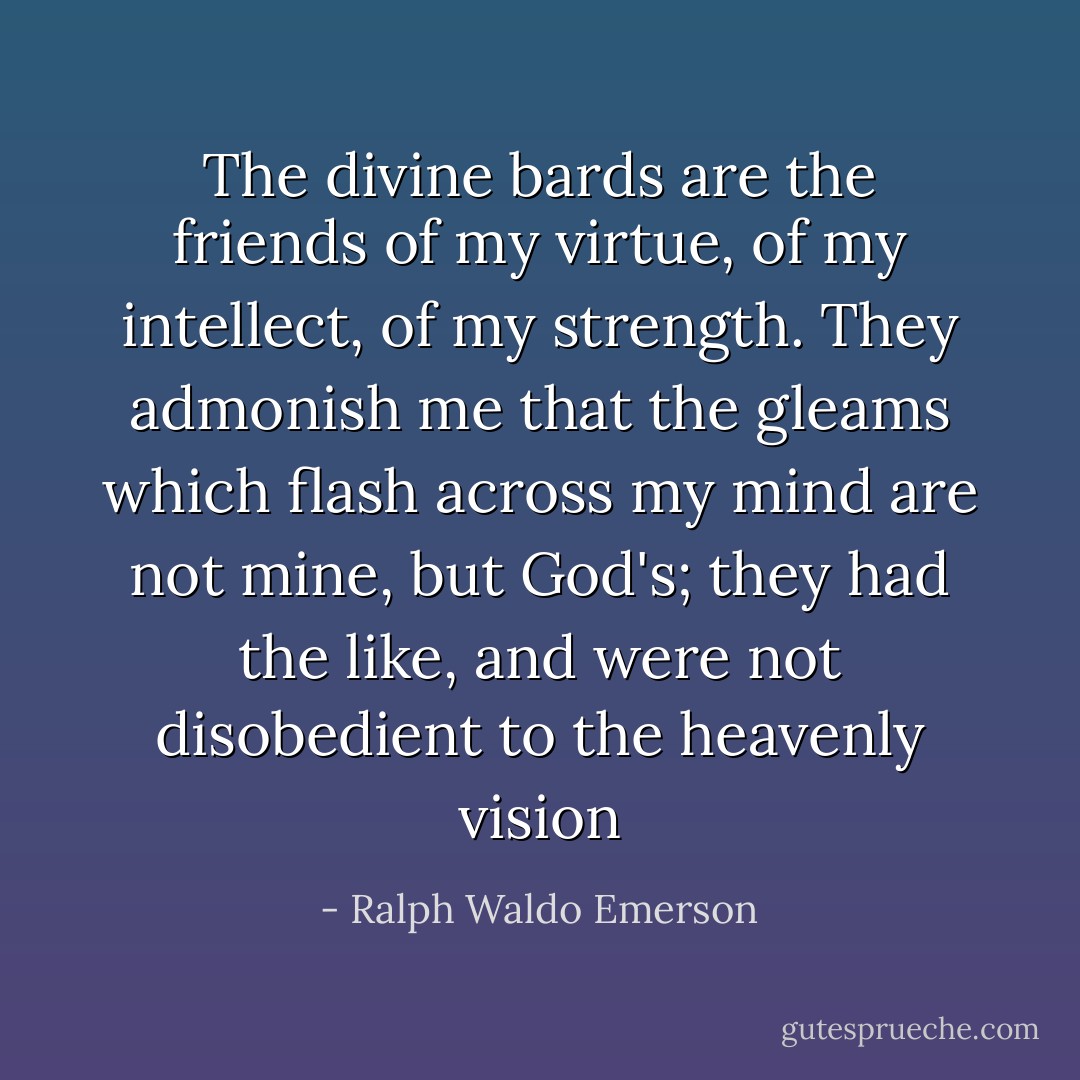 The divine bards are the friends of my virtue, of my intellect, of my strength. They admonish me that the gleams which flash across my mind are not mine, but God's; they had the like, and were not disobedient to the heavenly vision - Ralph Waldo Emerson