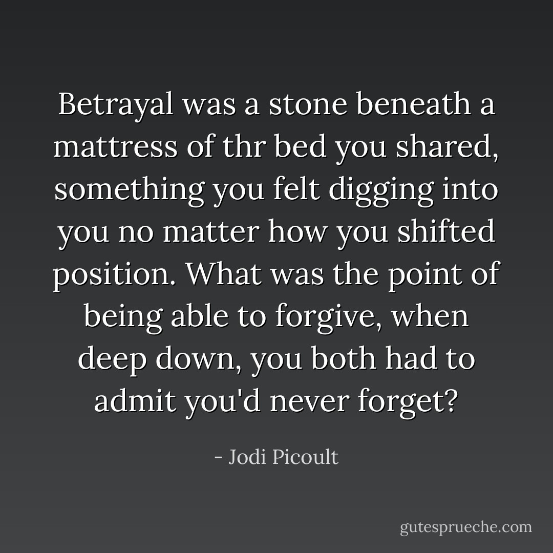 Betrayal was a stone beneath a mattress of thr bed you shared, something you felt digging into you no matter how you shifted position. What was the point of being able to forgive, when deep down, you both had to admit you'd never forget? - Jodi Picoult