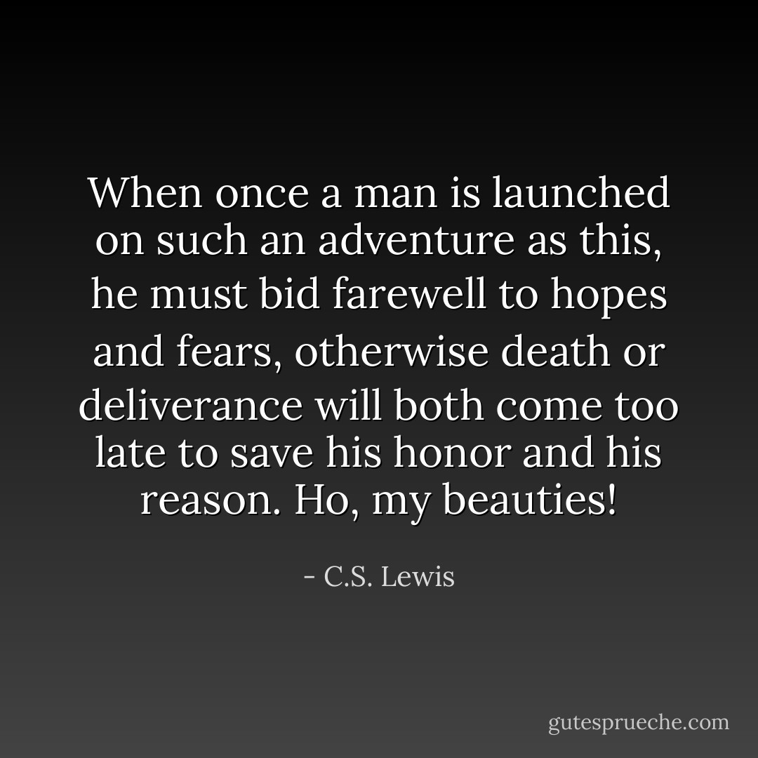 When once a man is launched on such an adventure as this, he must bid farewell to hopes and fears, otherwise death or deliverance will both come too late to save his honor and his reason. Ho, my beauties! - C.S. Lewis
