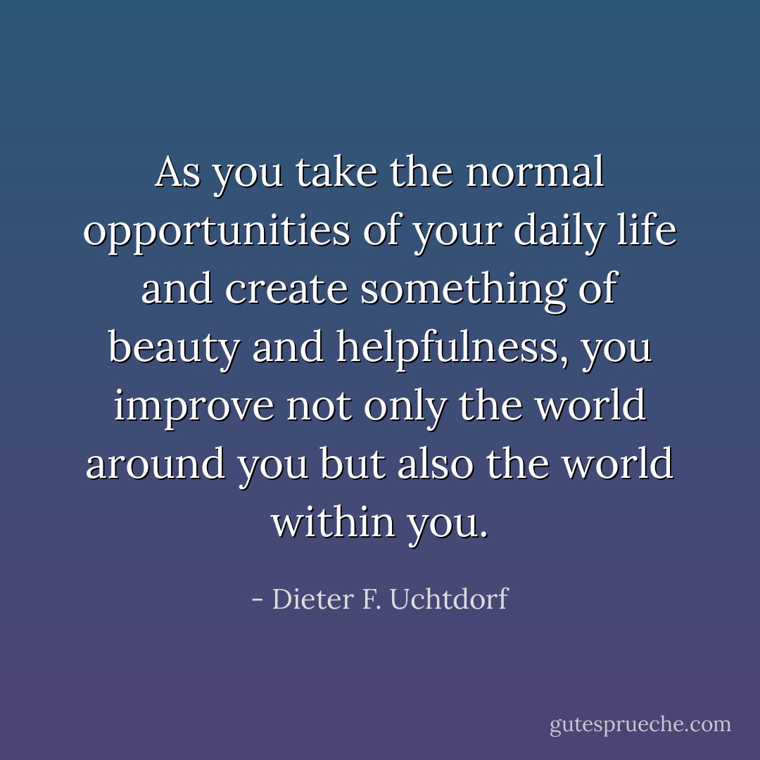 As you take the normal opportunities of your daily life and create something of beauty and helpfulness, you improve not only the world around you but also the world within you. - Dieter F. Uchtdorf