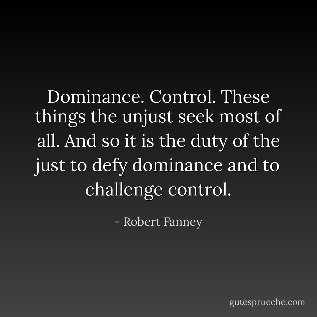 Dominance. Control. These things the unjust seek most of all. And so it is the duty of the just to defy dominance and to challenge control. - Robert Fanney