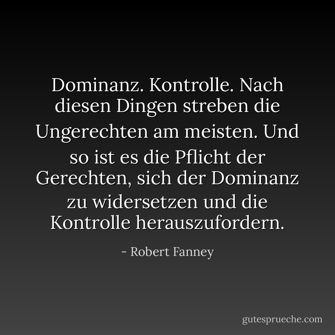 Dominanz. Kontrolle. Nach diesen Dingen streben die Ungerechten am meisten. Und so ist es die Pflicht der Gerechten, sich der Dominanz zu widersetzen und die Kontrolle herauszufordern. - Robert Fanney<
