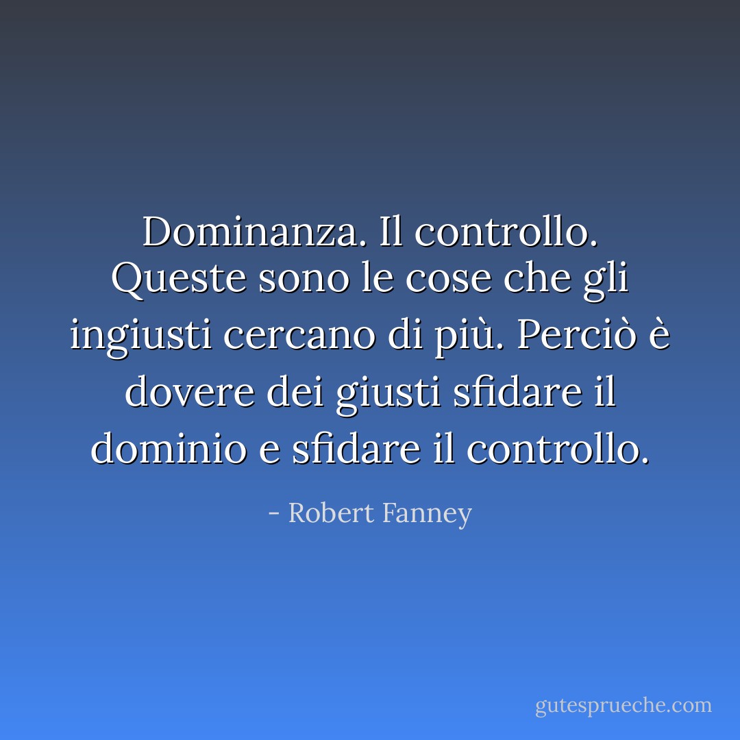Dominanza. Il controllo. Queste sono le cose che gli ingiusti cercano di più. Perciò è dovere dei giusti sfidare il dominio e sfidare il controllo. - Robert Fanney
