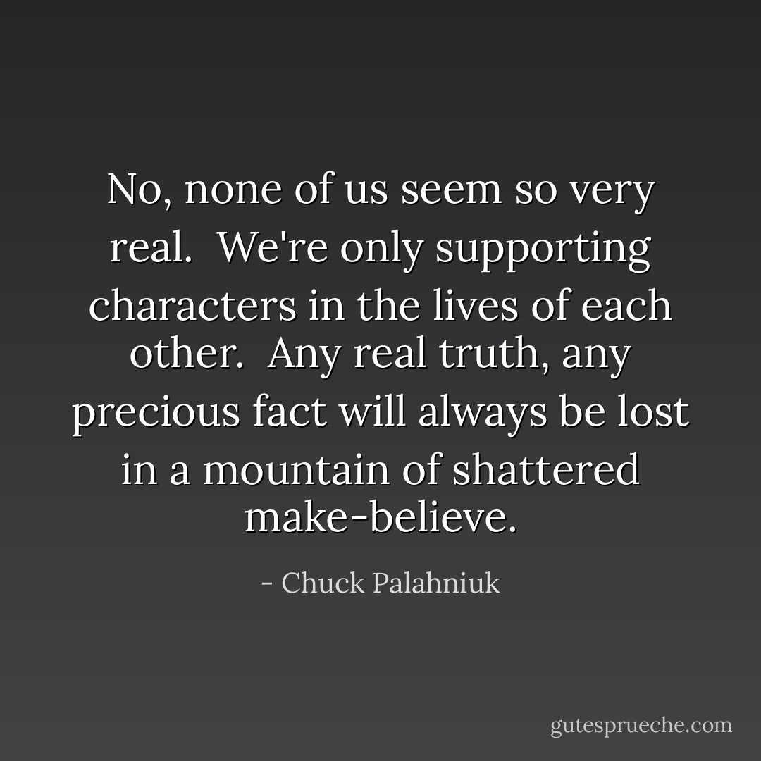 No, none of us seem so very real.<br /><br />We're only supporting characters in the lives of each other.<br /><br />Any real truth, any precious fact will always be lost in a mountain of shattered make-believe. - Chuck Palahniuk