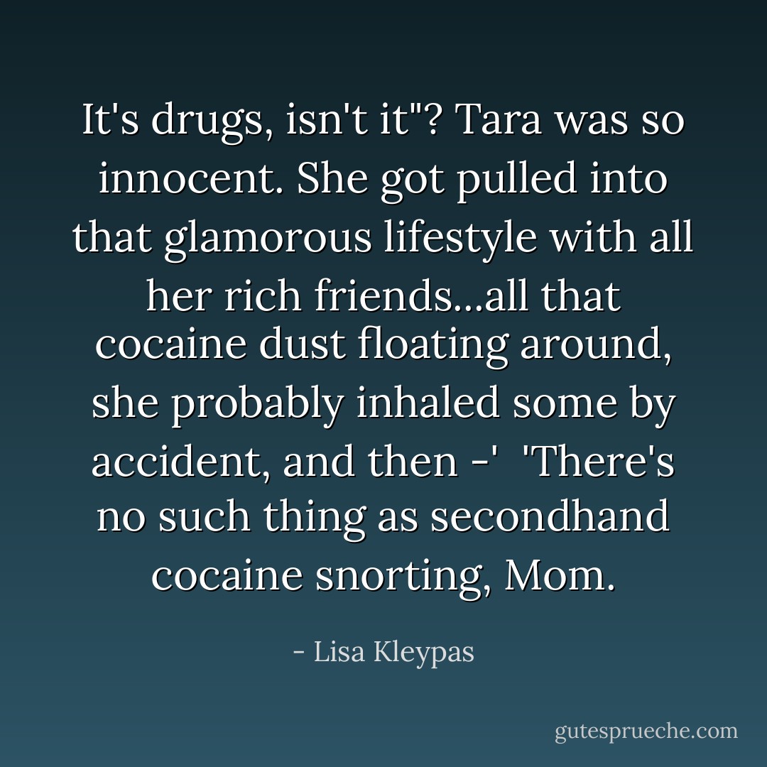 It's drugs, isn't it"? Tara was so innocent. She got pulled into that glamorous lifestyle with all her rich friends...all that cocaine dust floating around, she probably inhaled some by accident, and then -'<br /><br />'There's no such thing as secondhand cocaine snorting, Mom. - Lisa Kleypas
