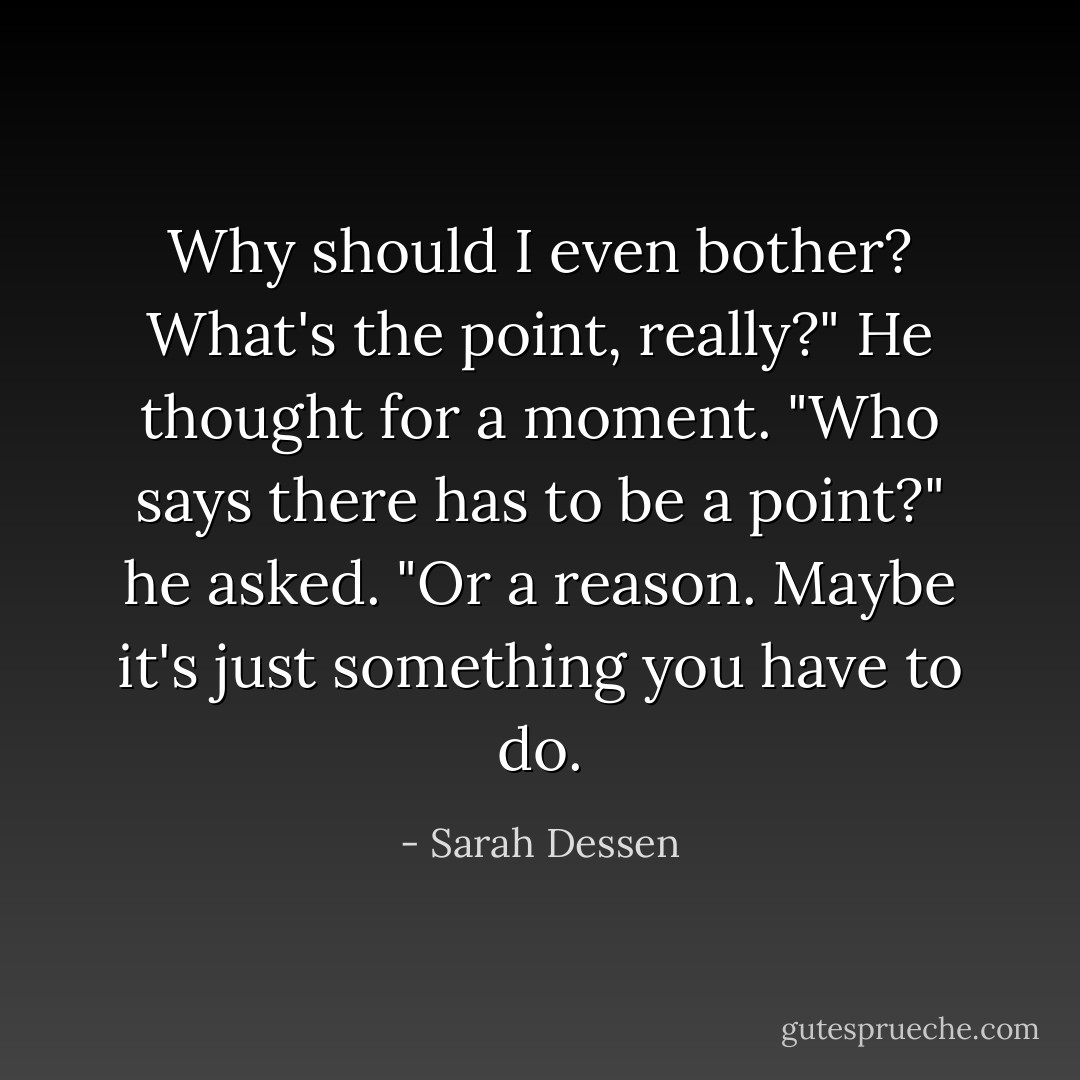 Why should I even bother? What's the point, really?"<br />He thought for a moment. "Who says there has to be a point?" he asked. "Or a reason. Maybe it's just something you have to do. - Sarah Dessen