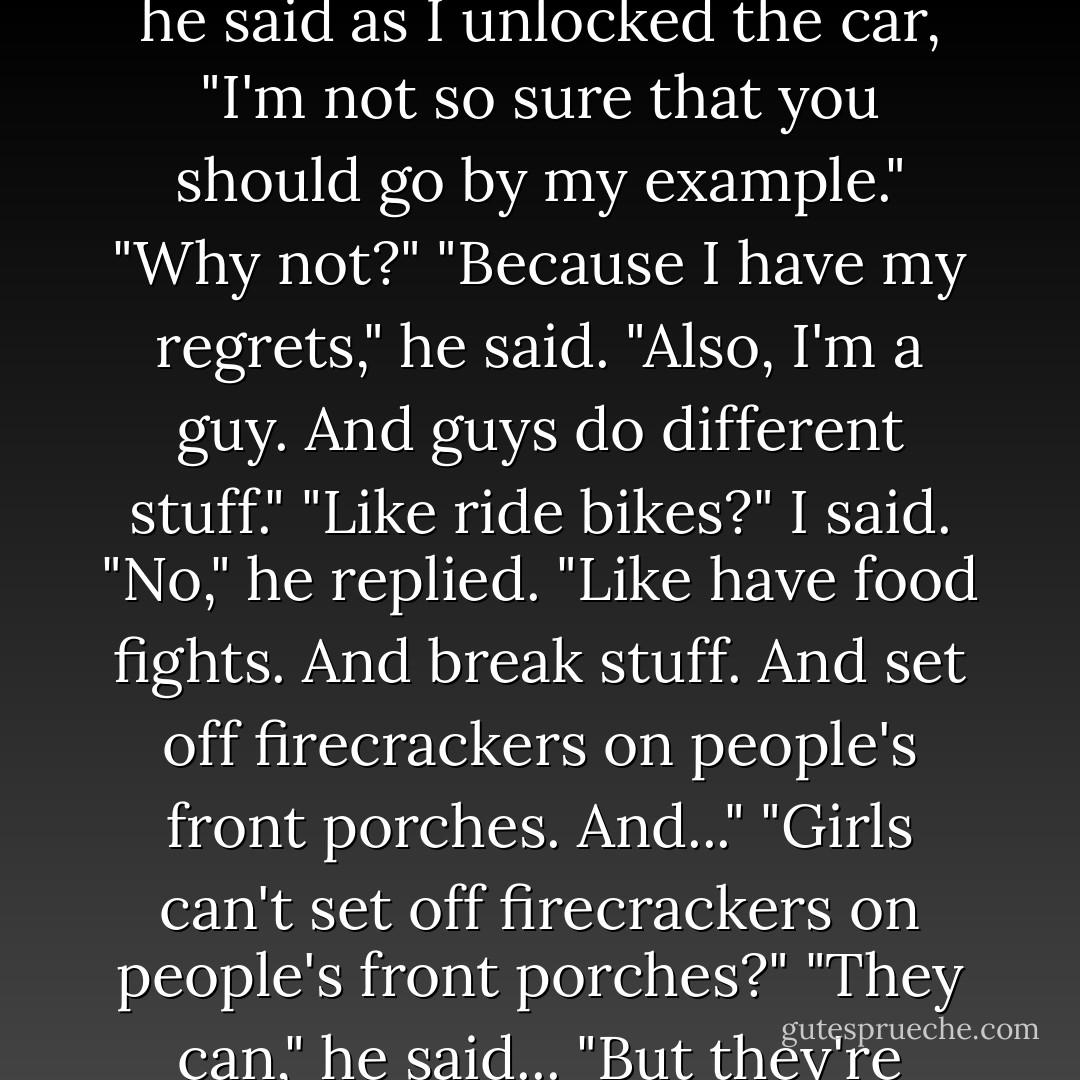 I don't know," I said. "What else did you do for your first eighteen years?"<br />"Like I said," he said as I unlocked the car, "I'm not so sure that you should go by my example."<br />"Why not?"<br />"Because I have my regrets," he said. "Also, I'm a guy. And guys do different stuff."<br />"Like ride bikes?" I said.<br />"No," he replied. "Like have food fights. And break stuff. And set off firecrackers on people's front porches. And..."<br />"Girls can't set off firecrackers on people's front porches?"<br />"They can," he said... "But they're smart enough not to. That's the difference. - Sarah Dessen