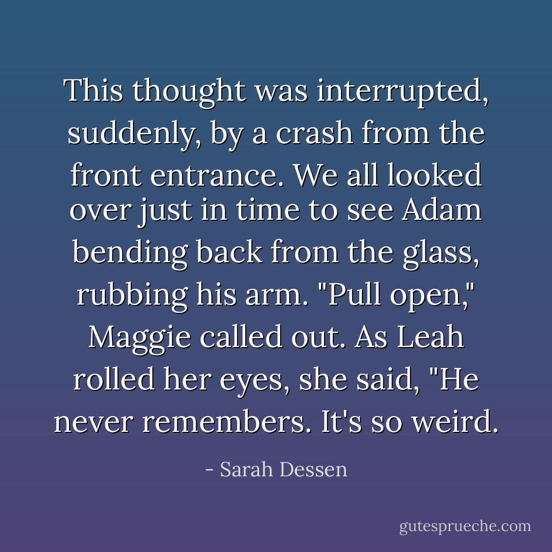 This thought was interrupted, suddenly, by a crash from the front entrance. We all looked over just in time to see Adam bending back from the glass, rubbing his arm.<br />"Pull open," Maggie called out. As Leah rolled her eyes, she said, "He never remembers. It's so weird. - Sarah Dessen