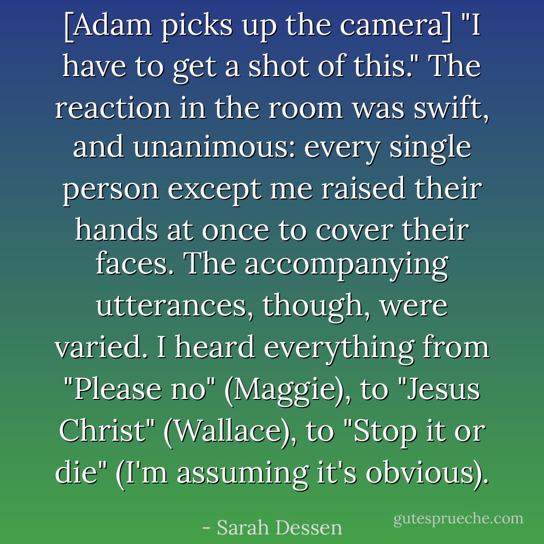[Adam picks up the camera] "I have to get a shot of this."<br />The reaction in the room was swift, and unanimous: every single person except me raised their hands at once to cover their faces. The accompanying utterances, though, were varied. I heard everything from "Please no" (Maggie), to "Jesus Christ" (Wallace), to "Stop it or die" (I'm assuming it's obvious). - Sarah Dessen