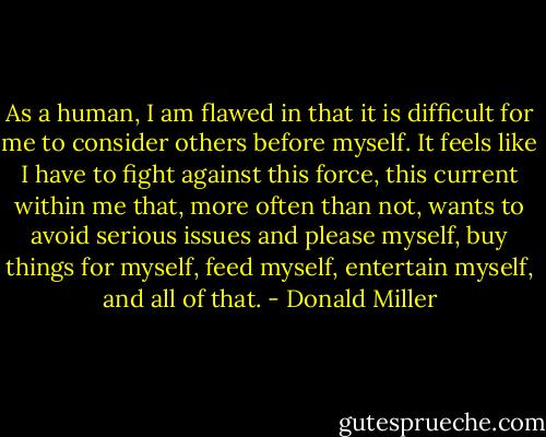 As a human, I am flawed in that it is difficult for me to consider others before myself. It feels like I have to fight against this force, this current within me that, more often than not, wants to avoid serious issues and please myself, buy things for myself, feed myself, entertain myself, and all of that. - Donald Miller