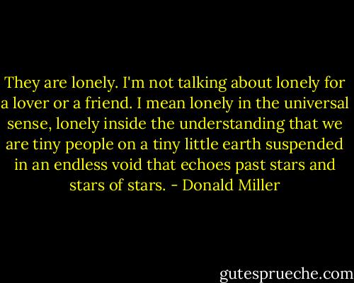 They are lonely. I'm not talking about lonely for a lover or a friend. I mean lonely in the universal sense, lonely inside the understanding that we are tiny people on a tiny little earth suspended in an endless void that echoes past stars and stars of stars. - Donald Miller