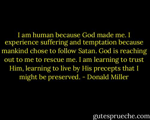 I am human because God made me. I experience suffering and temptation because mankind chose to follow Satan. God is reaching out to me to rescue me. I am learning to trust Him, learning to live by His precepts that I might be preserved. - Donald Miller