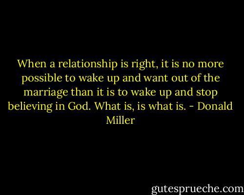 When a relationship is right, it is no more possible to wake up and want out of the marriage than it is to wake up and stop believing in God. What is, is what is. - Donald Miller