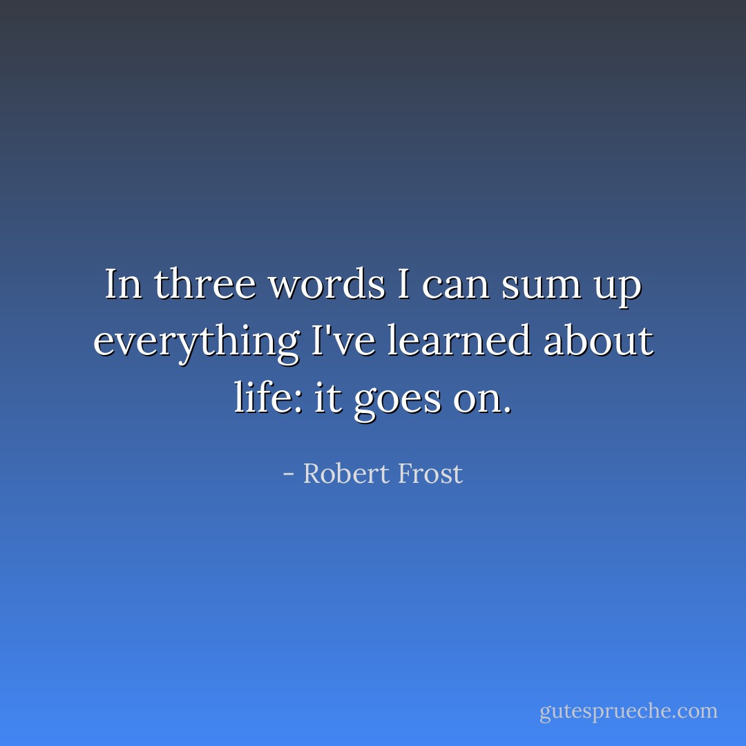 In three words I can sum up everything I've learned about life: it goes on. - Robert Frost