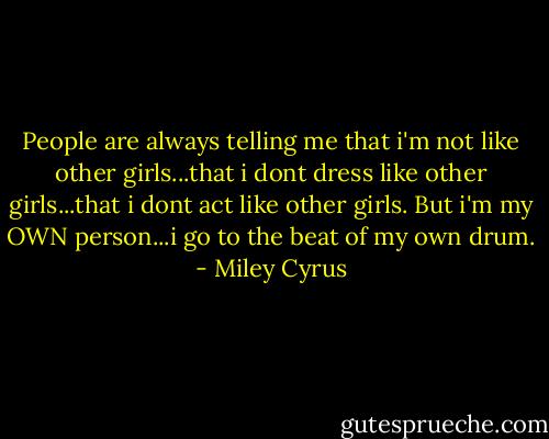 People are always telling me that i'm not like other girls...that i dont dress like other girls...that i dont act like other girls. But i'm my OWN person...i go to the beat of my own drum. - Miley Cyrus