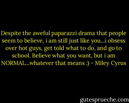Despite the aweful paparazzi drama that people seem to believe, i am still just like you...i obsess over hot guys, get told what to do, and go to school. Believe what you want, but i am NORMAL...whatever that means :) - Miley Cyrus