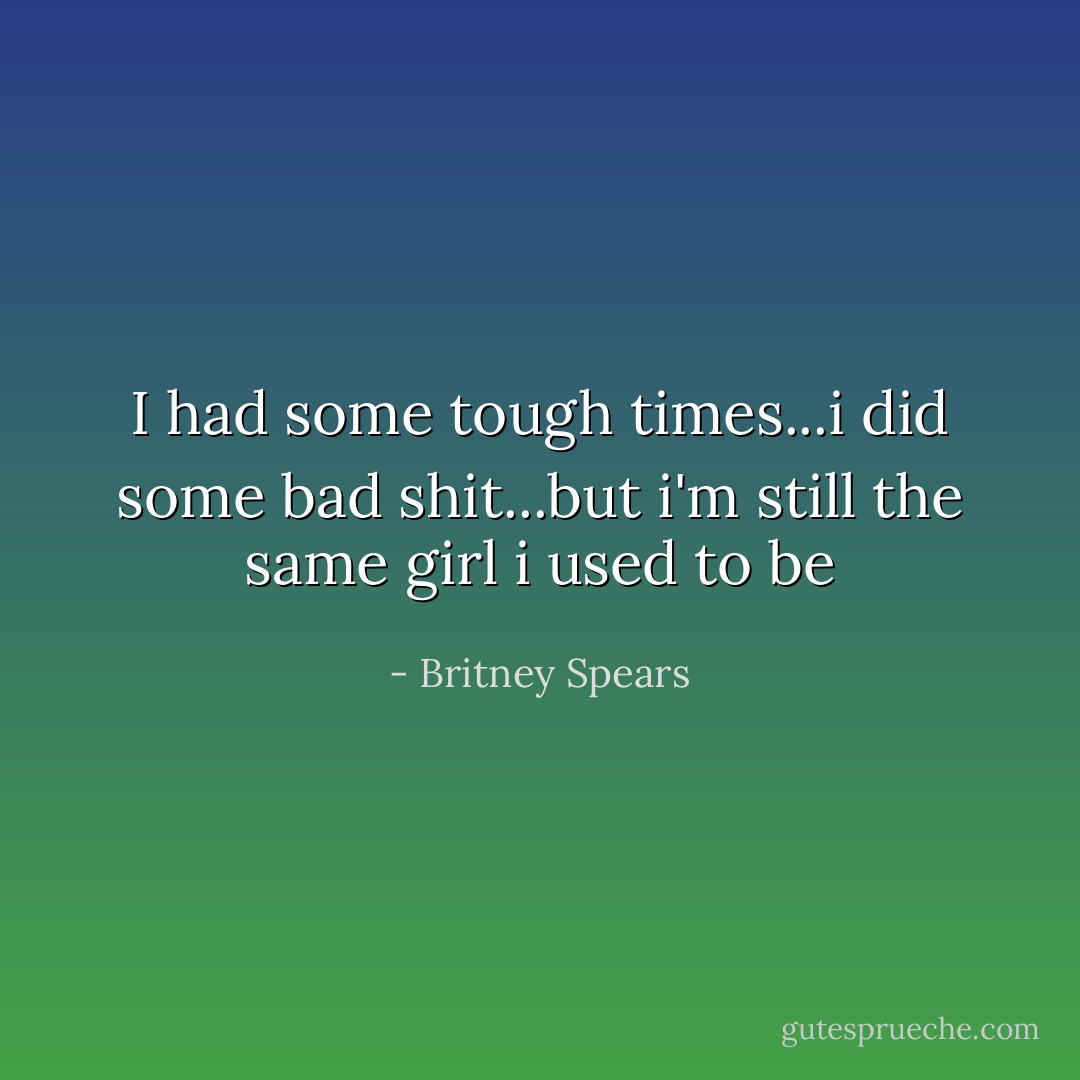 I had some tough times...i did some bad shit...but i'm still the same girl i used to be - Britney Spears