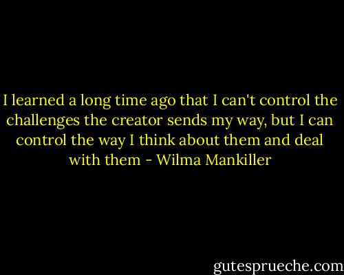 I learned a long time ago that I can't control the challenges the creator sends my way, but I can control the way I think about them and deal with them - Wilma Mankiller