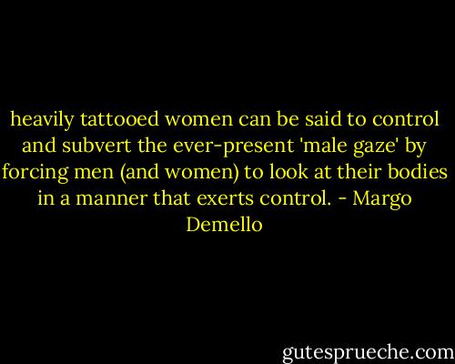 heavily tattooed women can be said to control and subvert the ever-present 'male gaze' by forcing men (and women) to look at their bodies in a manner that exerts control. - Margo Demello