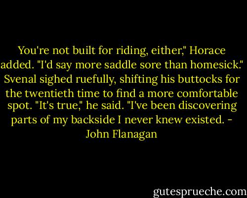 You're not built for riding, either," Horace added. "I'd say more saddle sore than homesick."<br />Svenal sighed ruefully, shifting his buttocks for the twentieth time to find a more comfortable spot.<br />"It's true," he said. "I've been discovering parts of my backside I never knew existed. - John Flanagan