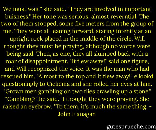 We must wait," she said. "They are involved in important buisness."<br />Her tone was serious, almost reverntial. The two of them stopped, some five meters from the group of me. They were all leaning forward, staring intently at an upright rock placed in the middle of the circle. Will thought they must be praying, although no words were being said.<br />Then, as one, they all slumped back with a roar of disappointment.<br />"It flew away!" said one figure, and Will recognized the voice. It was the man who had rescued him. "Almost to the top and it flew away!"<br />e lookd questioningly to Cieliema and she rolled her eyes at him. "Grown men gambling on two flies crawling up a stone."<br />"Gambling?" he said. "I thought they were praying.<br />She raised an eyebrow. "To them, it's much the same thing. - John Flanagan