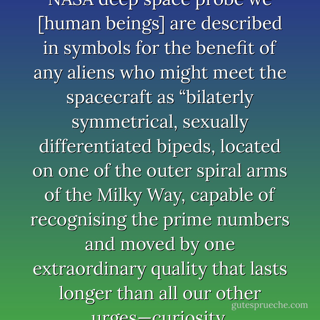On a plaque attached to the NASA deep space probe we [human beings] are described in symbols for the benefit of any aliens who might meet the spacecraft as “bilaterly symmetrical, sexually differentiated bipeds, located on one of the outer spiral arms of the Milky Way, capable of recognising the prime numbers and moved by one extraordinary quality that lasts longer than all our other urges—curiosity. - David G. Wells