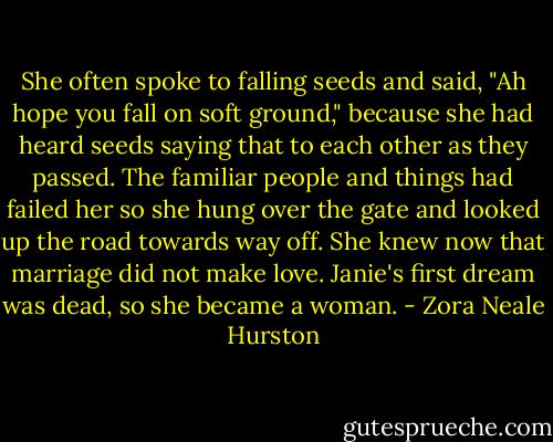 She often spoke to falling seeds and said, "Ah hope you fall on soft ground," because she had heard seeds saying that to each other as they passed. The familiar people and things had failed her so she hung over the gate and looked up the road towards way off. She knew now that marriage did not make love. Janie's first dream was dead, so she became a woman. - Zora Neale Hurston