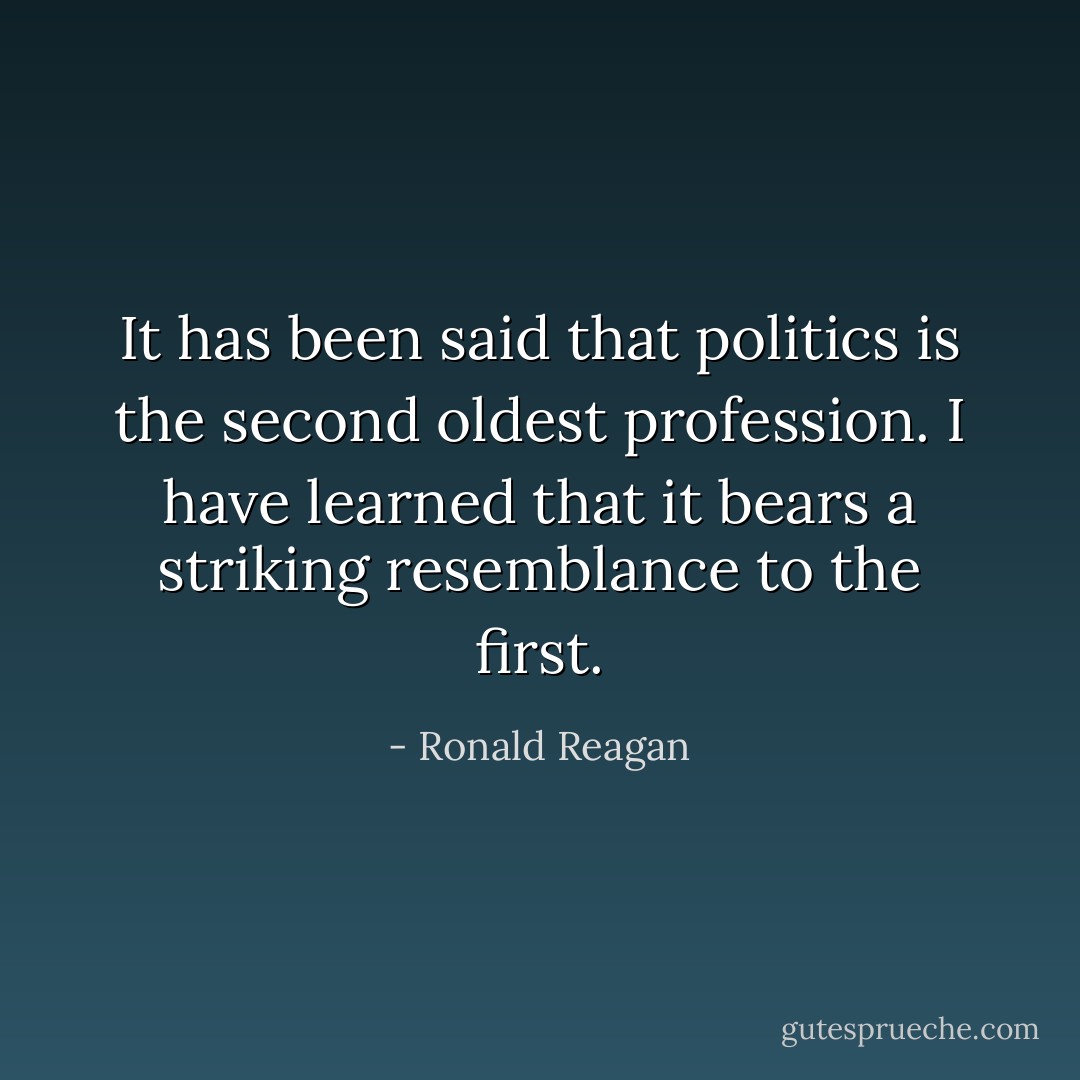 It has been said that politics is the second oldest profession. I have learned that it bears a striking resemblance to the first. - Ronald Reagan