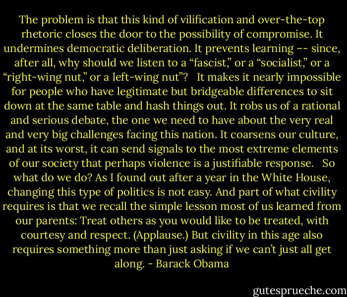 The problem is that this kind of vilification and over-the-top rhetoric closes the door to the possibility of compromise. It undermines democratic deliberation. It prevents learning –- since, after all, why should we listen to a “fascist,” or a “socialist,” or a “right-wing nut,” or a left-wing nut”? <br /><br />It makes it nearly impossible for people who have legitimate but bridgeable differences to sit down at the same table and hash things out. It robs us of a rational and serious debate, the one we need to have about the very real and very big challenges facing this nation. It coarsens our culture, and at its worst, it can send signals to the most extreme elements of our society that perhaps violence is a justifiable response. <br /><br />So what do we do? As I found out after a year in the White House, changing this type of politics is not easy. And part of what civility requires is that we recall the simple lesson most of us learned from our parents: Treat others as you would like to be treated, with courtesy and respect. (Applause.) But civility in this age also requires something more than just asking if we can’t just all get along. - Barack Obama