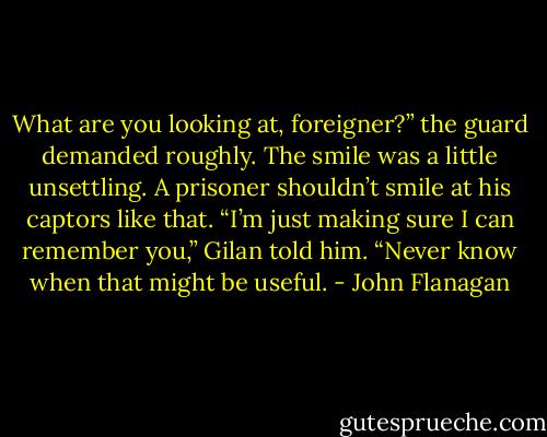What are you looking at, foreigner?” the guard demanded roughly. The smile was a little unsettling. A prisoner shouldn’t smile at his captors like that.<br />“I’m just making sure I can remember you,” Gilan told him. “Never know when that might be useful. - John Flanagan
