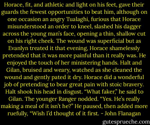 Horace, fit, and athletic and light on his feet, gave their guards the fewest opportunities to beat him, although on one occasion an angry Tualaghi, furious that Horace misunderstood an order to kneel, slashed his dagger across the young man’s face, opening a thin, shallow cut on his right cheek. The wound was superficial but as Evanlyn treated it that evening, Horace shamelessly pretended that it was more painful than it really was. He enjoyed the touch of her ministering hands. Halt and Gilan, bruised and weary, watched as she cleaned the wound and gently pated it dry. Horace did a wonderful job of pretending to bear great pain with stoic bravery. Halt shook his head in disgust.<br />“What faker,” he said to Gilan. The younger Ranger nodded.<br />“Yes. He’s really making a meal of it isn’t he?” He paused, then added more ruefully, “Wish I’d thought of it first. - John Flanagan