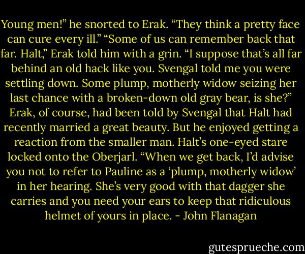 Young men!” he snorted to Erak. “They think a pretty face can cure every ill.”<br />“Some of us can remember back that far. Halt,” Erak told him with a grin. “I suppose that’s all far behind an old hack like you. Svengal told me you were settling down. Some plump, motherly widow seizing her last chance with a broken-down old gray bear, is she?”<br />Erak, of course, had been told by Svengal that Halt had recently married a great beauty. But he enjoyed getting a reaction from the smaller man. Halt’s one-eyed stare locked onto the Oberjarl.<br />“When we get back, I’d advise you not to refer to Pauline as a ‘plump, motherly widow’ in her hearing. She’s very good with that dagger she carries and you need your ears to keep that ridiculous helmet of yours in place. - John Flanagan