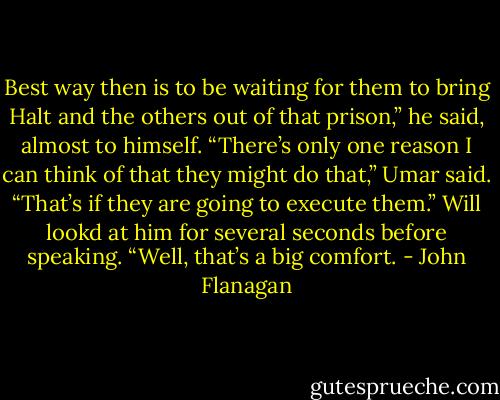 Best way then is to be waiting for them to bring Halt and the others out of that prison,” he said, almost to himself.<br />“There’s only one reason I can think of that they might do that,” Umar said. “That’s if they are going to execute them.”<br />Will lookd at him for several seconds before speaking. “Well, that’s a big comfort. - John Flanagan