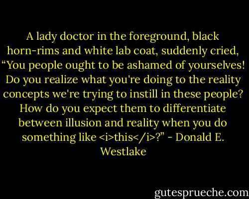 A lady doctor in the foreground, black horn-rims and white lab coat, suddenly cried, “You people ought to be ashamed of yourselves! Do you realize what you're doing to the reality concepts we're trying to instill in these people? How do you expect them to differentiate between illusion and reality when you do something like <i>this</i>?” - Donald E. Westlake