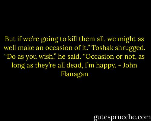 But if we’re going to kill them all, we might as well make an occasion of it.”<br />Toshak shrugged. “Do as you wish,” he said. “Occasion or not, as long as they’re all dead, I’m happy. - John Flanagan
