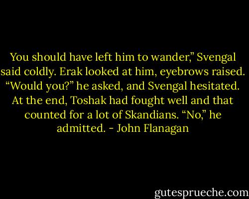 You should have left him to wander,” Svengal said coldly. Erak looked at him, eyebrows raised.<br />“Would you?” he asked, and Svengal hesitated. At the end, Toshak had fought well and that counted for a lot of Skandians.<br />“No,” he admitted. - John Flanagan