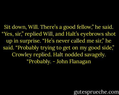 Sit down, Will. There’s a good fellow,” he said.<br />“Yes, sir,” replied Will, and Halt’s eyebrows shot up in surprise.<br />“He’s never called me sir,” he said.<br />“Probably trying to get on my good side,” Crowley replied.<br />Halt nodded savagely. “Probably. - John Flanagan