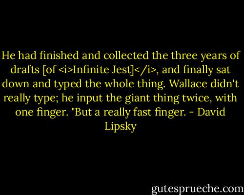 He had finished and collected the three years of drafts [of <i>Infinite Jest]</i>, and finally sat down and typed the whole thing. Wallace didn't really type; he input the giant thing twice, with one finger. "But a really fast finger. - David Lipsky