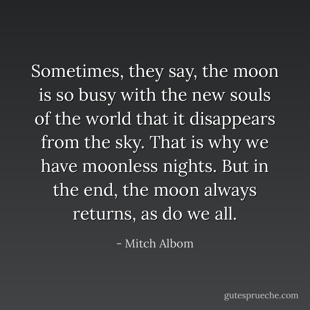 Sometimes, they say, the moon is so busy with the new souls of the world that it disappears from the sky. That is why we have moonless nights. But in the end, the moon always returns, as do we all. - Mitch Albom