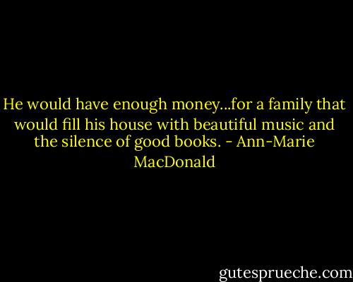 He would have enough money...for a family that would fill his house with beautiful music and the silence of good books. - Ann-Marie MacDonald