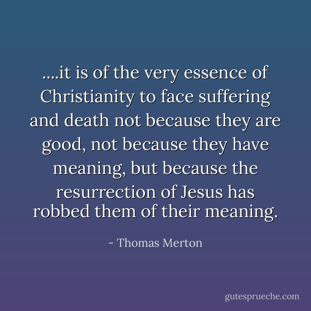 ....it is of the very essence of Christianity to face suffering and death not because they are good, not because they have meaning, but because the resurrection of Jesus has robbed them of their meaning. - Thomas Merton