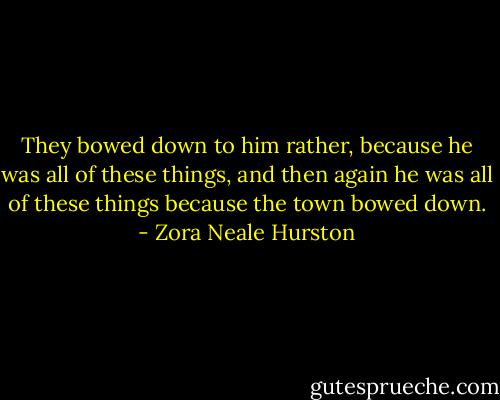 They bowed down to him rather, because he was all of these things, and then again he was all of these things because the town bowed down. - Zora Neale Hurston
