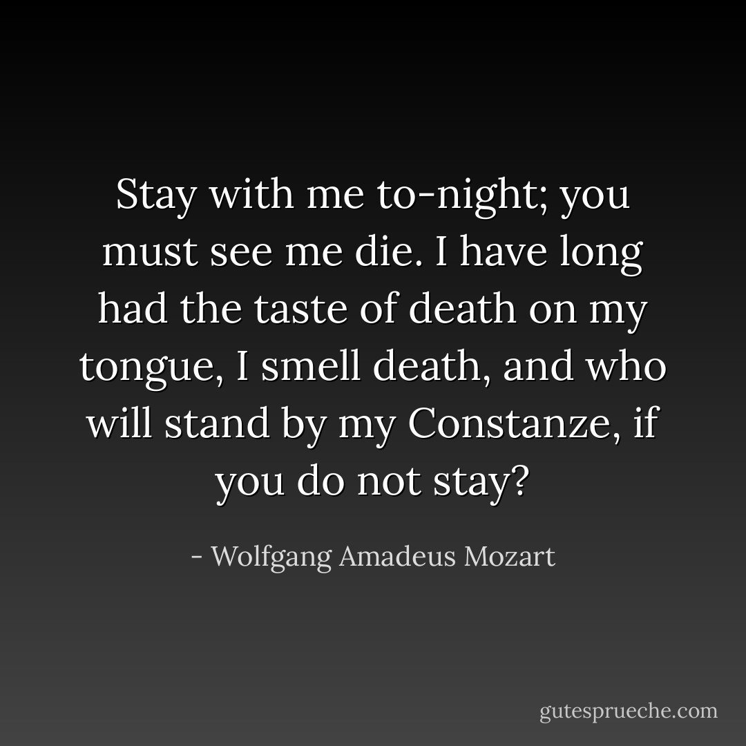 Stay with me to-night; you must see me die. I have long had the taste of death on my tongue, I smell death, and who will stand by my Constanze, if you do not stay? - Wolfgang Amadeus Mozart