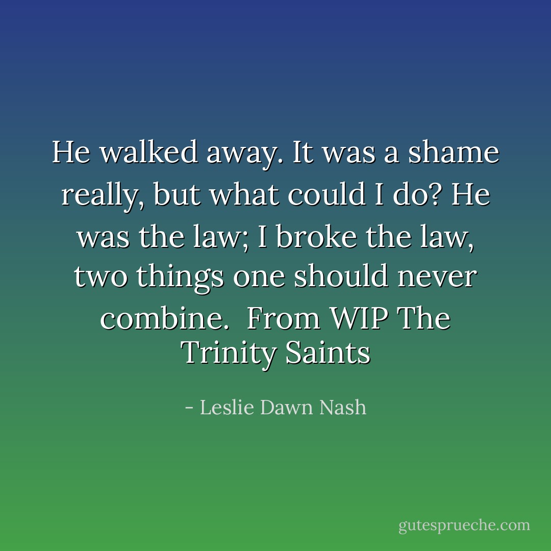 He walked away. It was a shame really, but what could I do? He was the law; I broke the law, two things one should never combine.<br /><br />From WIP The Trinity Saints - Leslie Dawn Nash