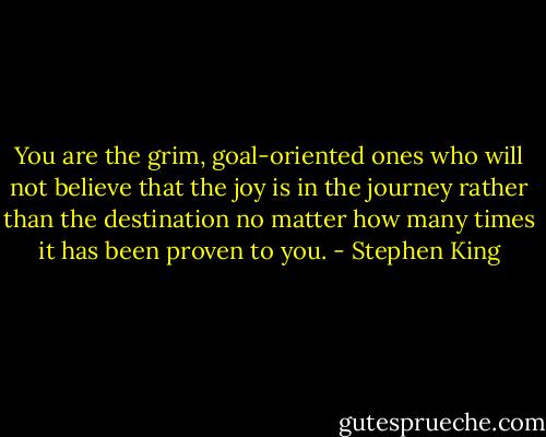 You are the grim, goal-oriented ones who will not believe that the joy is in the journey rather than the destination no matter how many times it has been proven to you. - Stephen King