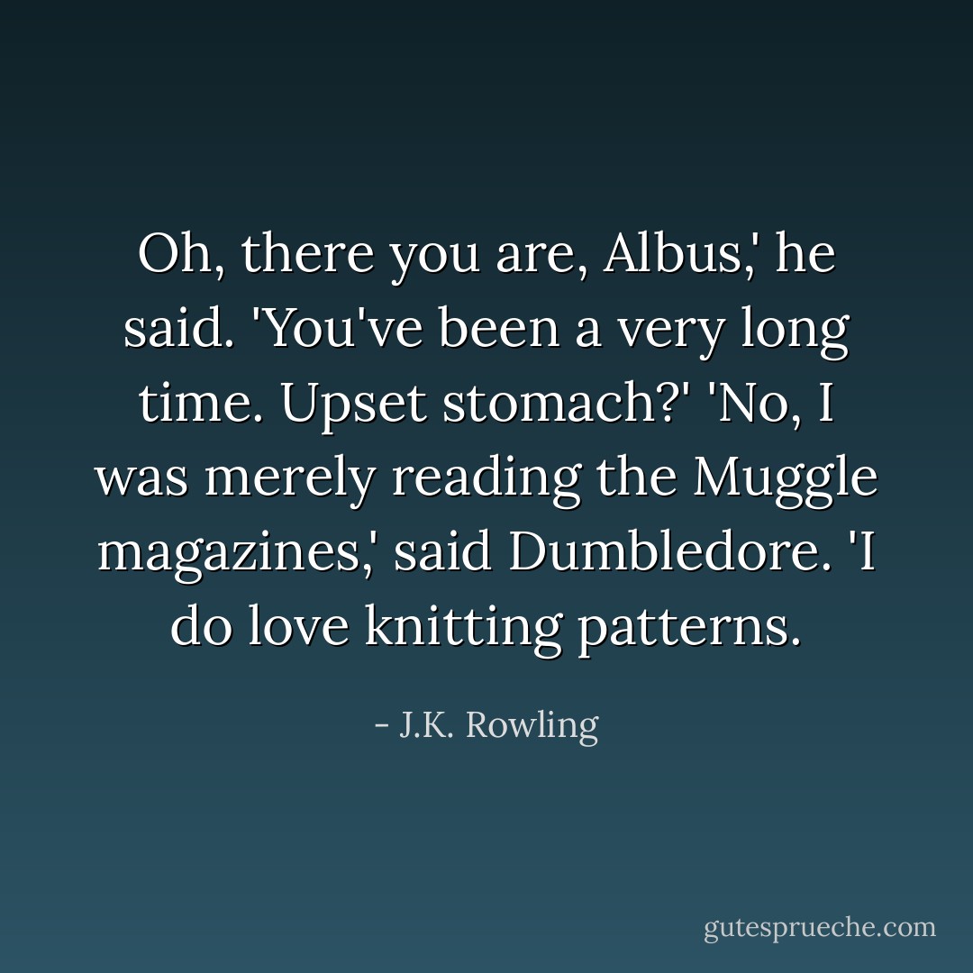 Oh, there you are, Albus,' he said. 'You've been a very long time. Upset stomach?'<br />'No, I was merely reading the Muggle magazines,' said Dumbledore. 'I do love knitting patterns. - J.K. Rowling