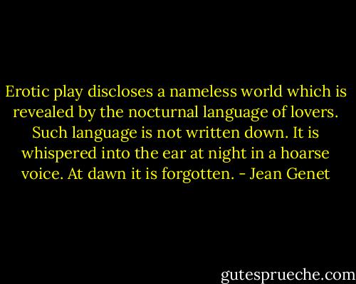 Erotic play discloses a nameless world which is revealed by the nocturnal language of lovers. Such language is not written down. It is whispered into the ear at night in a hoarse voice. At dawn it is forgotten. - Jean Genet