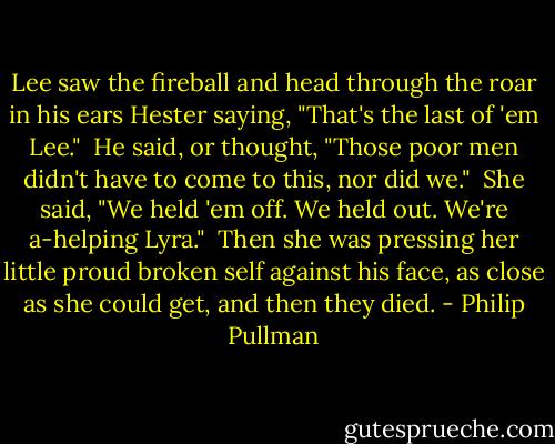 Lee saw the fireball and head through the roar in his ears Hester saying, "That's the last of 'em Lee."<br /><br />He said, or thought, "Those poor men didn't have to come to this, nor did we."<br /><br />She said, "We held 'em off. We held out. We're a-helping Lyra."<br /><br />Then she was pressing her little proud broken self against his face, as close as she could get, and then they died. - Philip Pullman