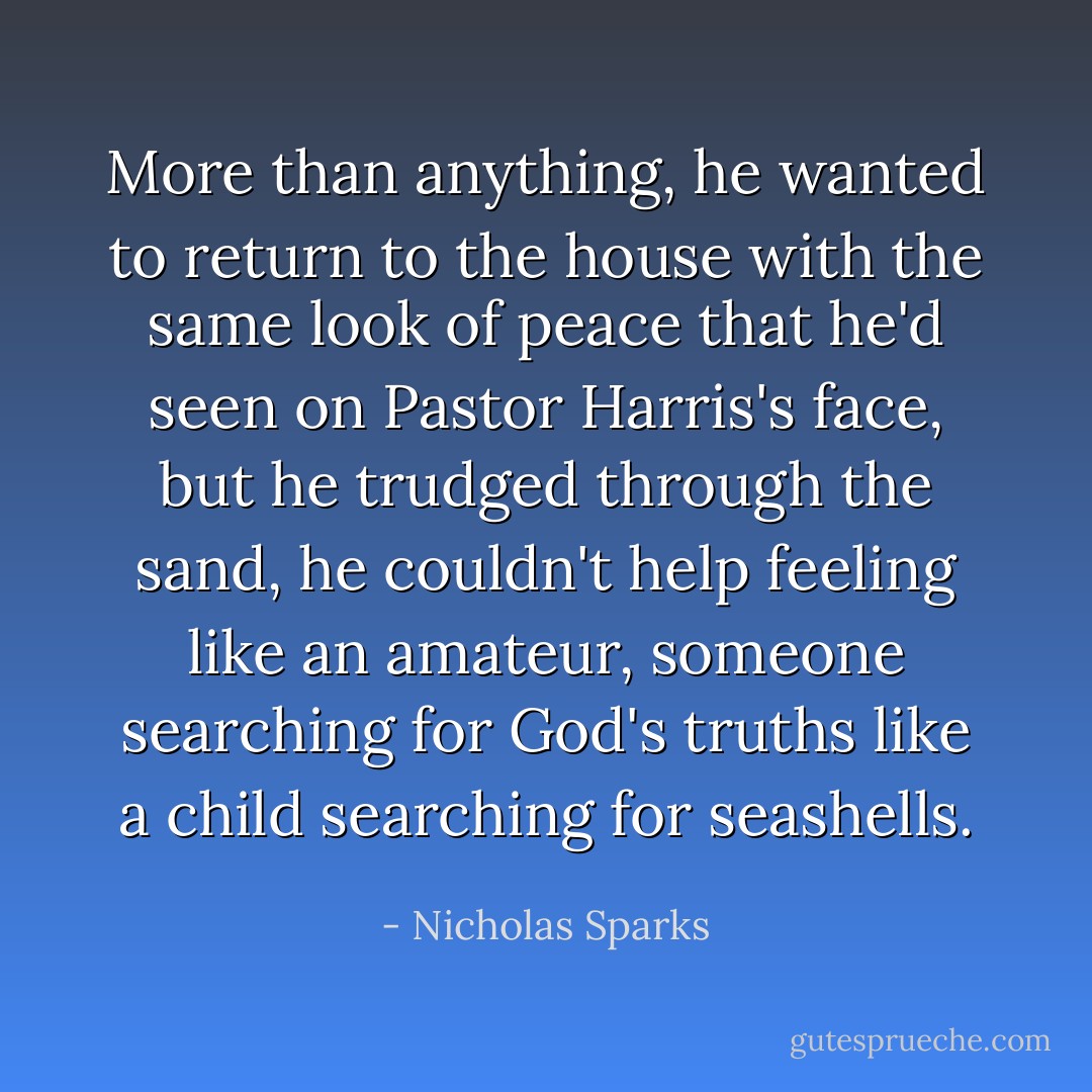 More than anything, he wanted to return to the house with the same look of peace that he'd seen on Pastor Harris's face, but he trudged through the sand, he couldn't help feeling like an amateur, someone searching for God's truths like a child searching for seashells. - Nicholas Sparks