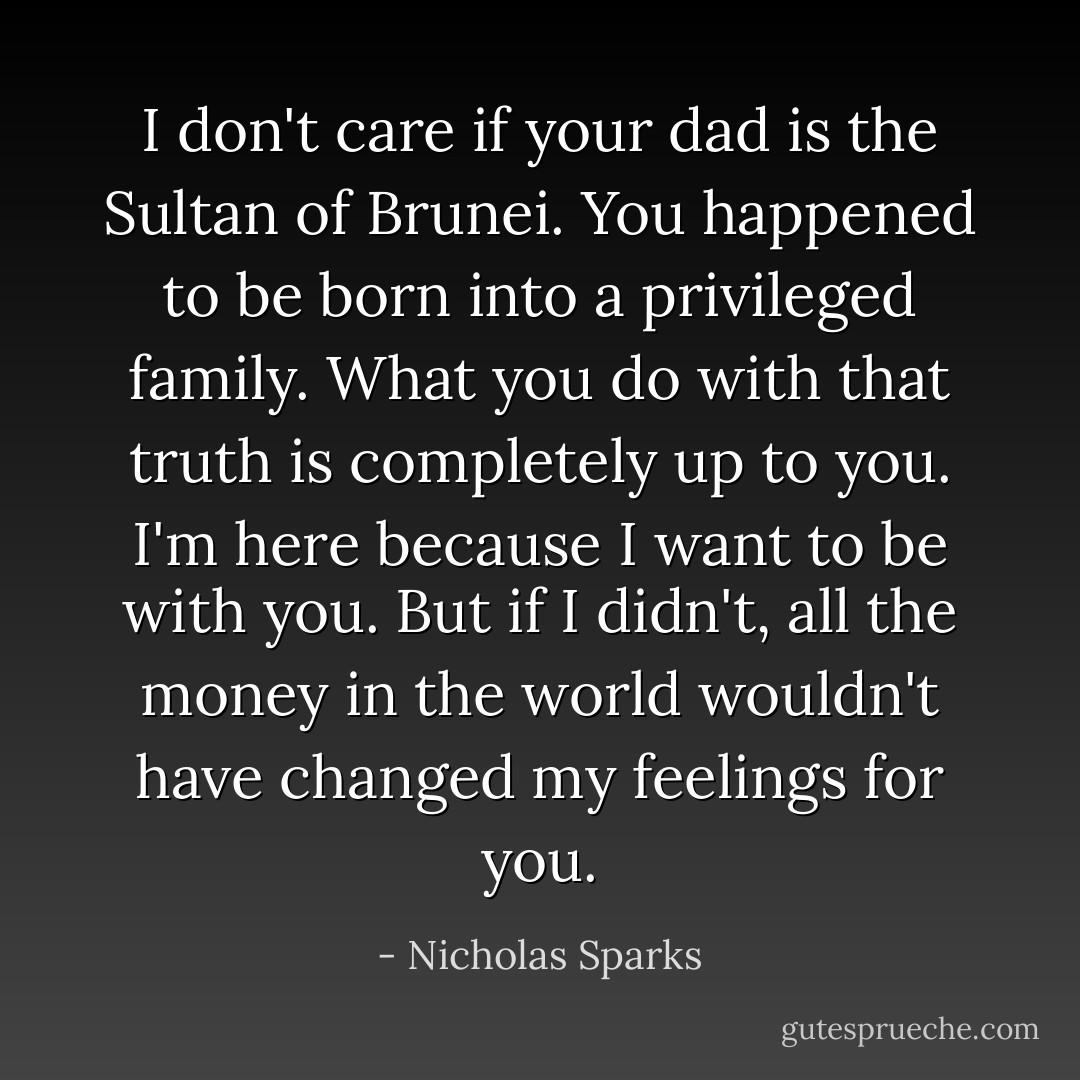 I don't care if your dad is the Sultan of Brunei. You happened to be born into a privileged family. What you do with that truth is completely up to you. I'm here because I want to be with you. But if I didn't, all the money in the world wouldn't have changed my feelings for you. - Nicholas Sparks